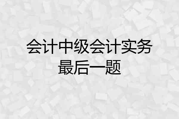 会计中级会计实务最后一题