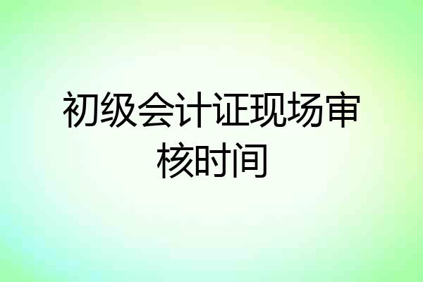 初级会计证现场审核时间