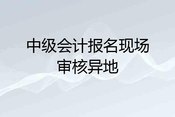 中级会计报名现场审核异地