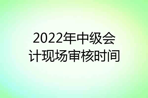2022年中级会计现场审核时间