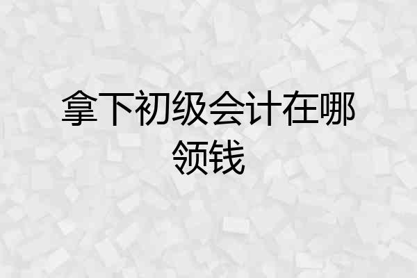 拿下初级会计在哪领钱