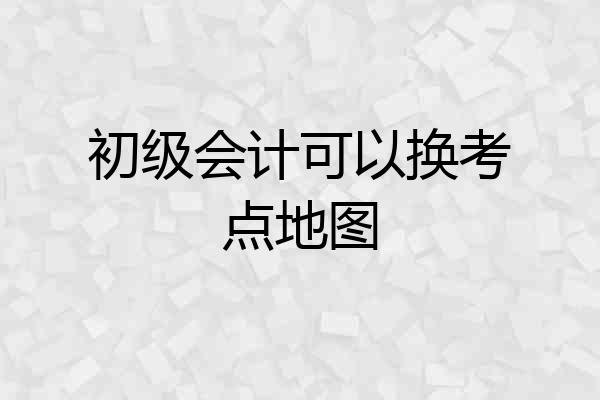 初级会计可以换考点地图
