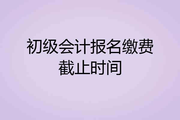 初级会计报名缴费截止时间