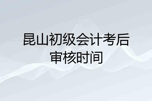 昆山初级会计考后审核时间