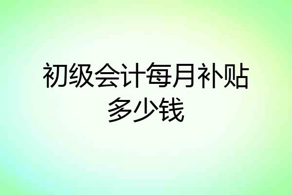 初级会计每月补贴多少钱