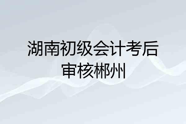湖南初级会计考后审核郴州