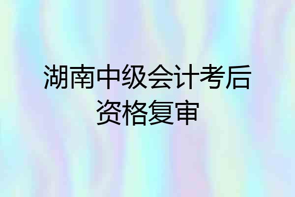 湖南中级会计考后资格复审