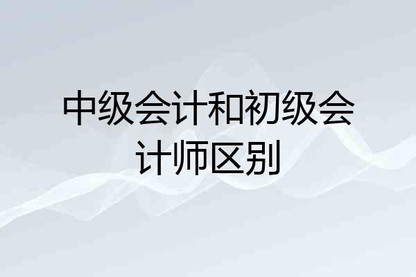 中级会计和初级会计师区别