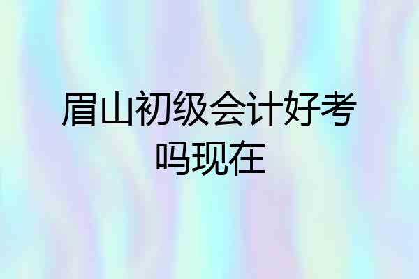 眉山初级会计好考吗现在