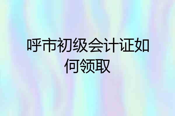 呼市初级会计证如何领取