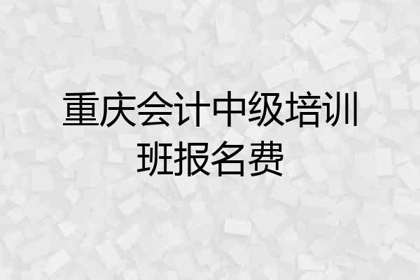 重庆会计中级培训班报名费