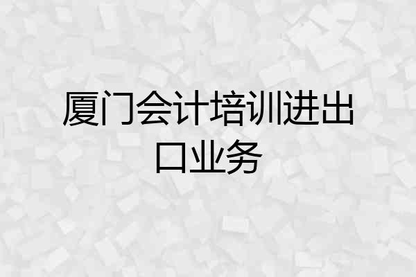 厦门会计培训进出口业务