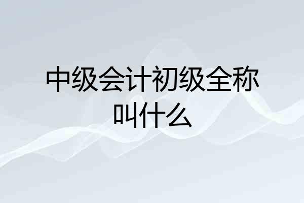 中级会计初级全称叫什么