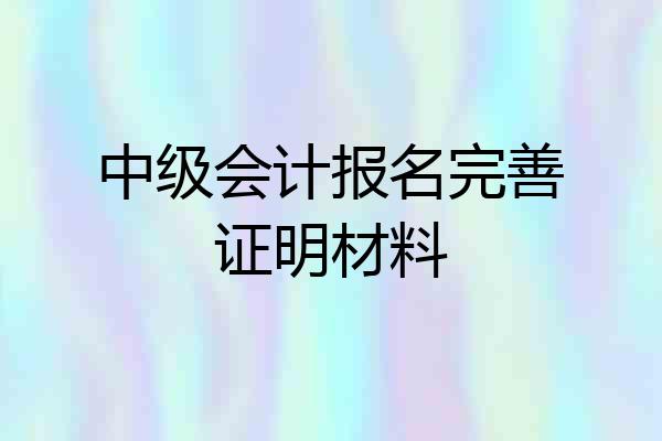 中级会计报名完善证明材料