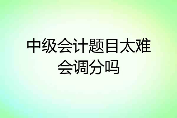 中级会计题目太难会调分吗
