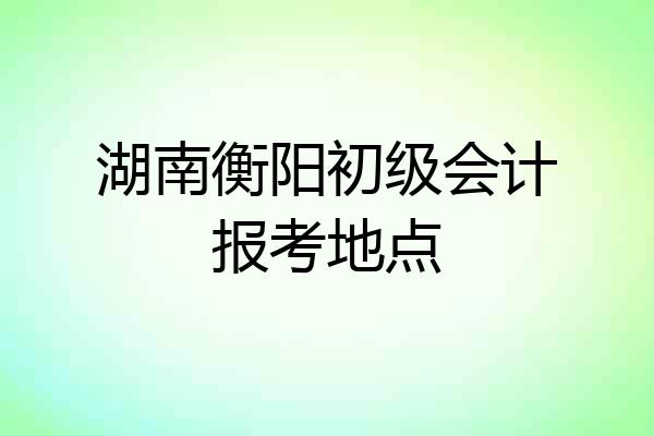 湖南衡阳初级会计报考地点