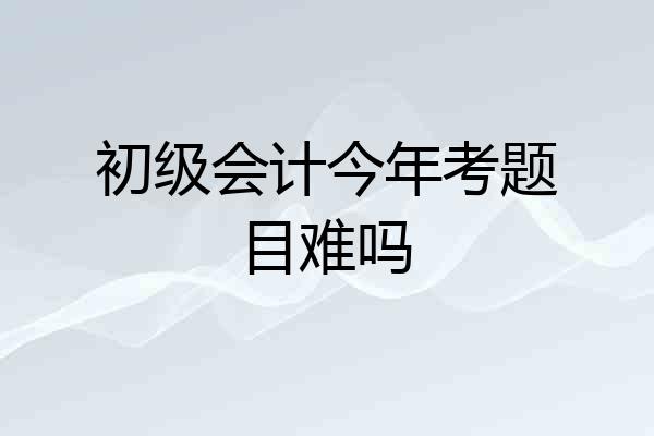 初级会计今年考题目难吗