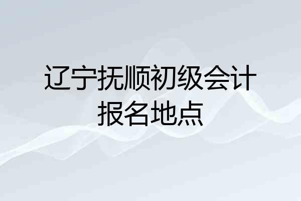 辽宁抚顺初级会计报名地点