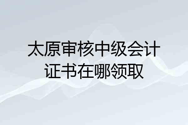 太原审核中级会计证书在哪领取
