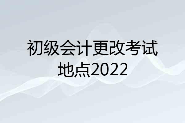 初级会计更改考试地点2022