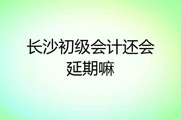 长沙初级会计还会延期嘛