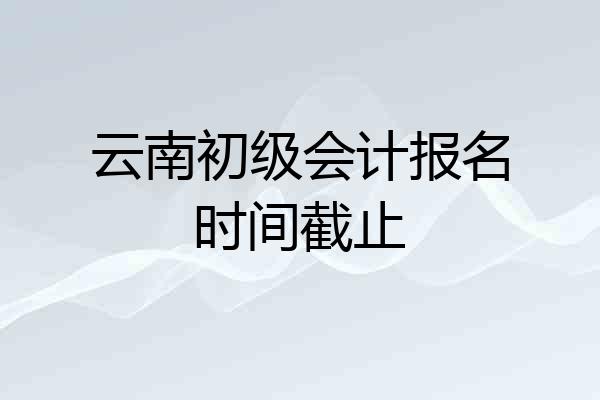 云南初级会计报名时间截止