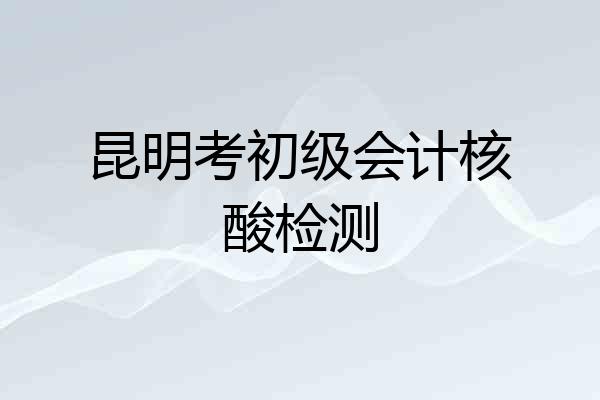 昆明考初级会计核酸检测