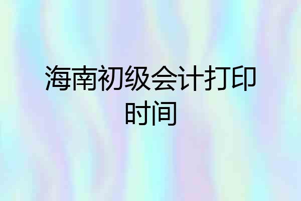 海南初级会计打印时间