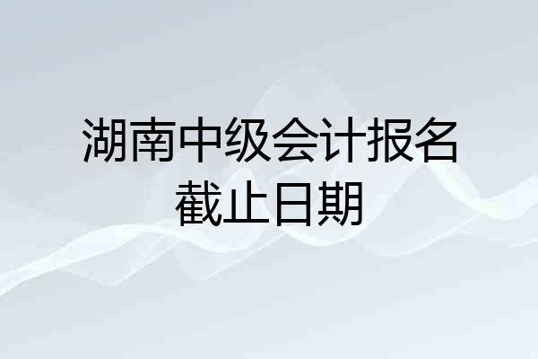 湖南中级会计报名截止日期