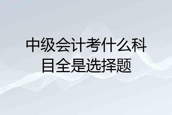 中级会计考什么科目全是选择题