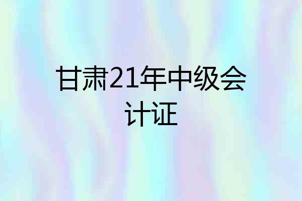 甘肃21年中级会计证