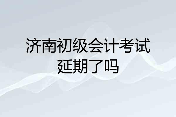 济南初级会计考试延期了吗