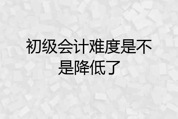 初级会计难度是不是降低了