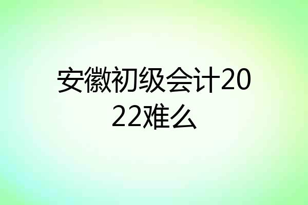 安徽初级会计2022难么