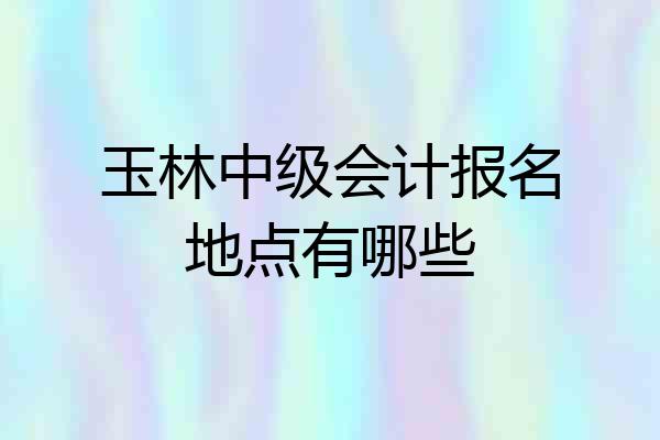 玉林中级会计报名地点有哪些