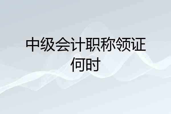 中级会计职称领证何时