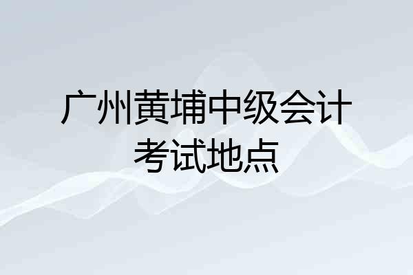 广州黄埔中级会计考试地点