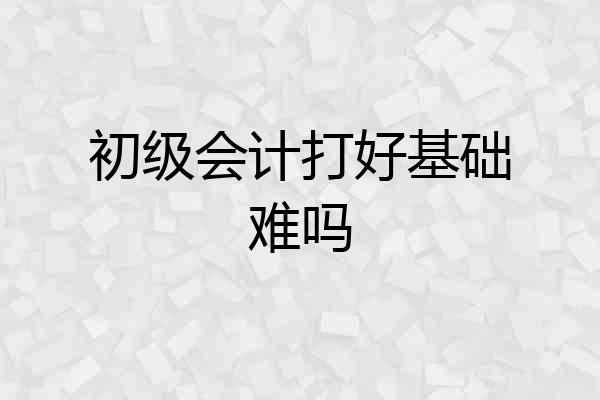 初级会计打好基础难吗