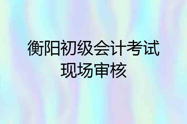 衡阳初级会计考试现场审核
