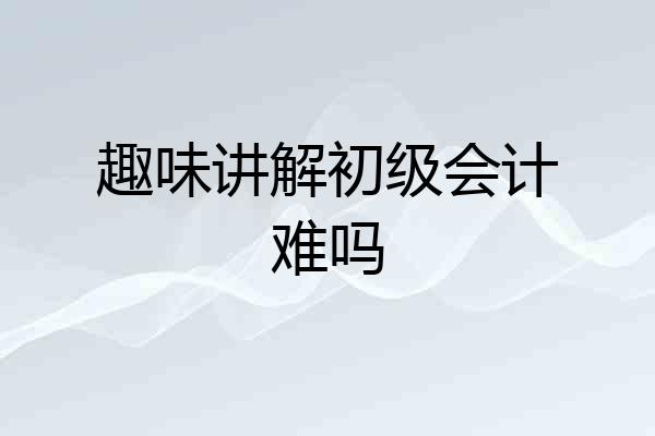 趣味讲解初级会计难吗