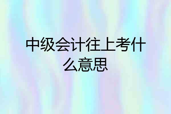 中级会计往上考什么意思