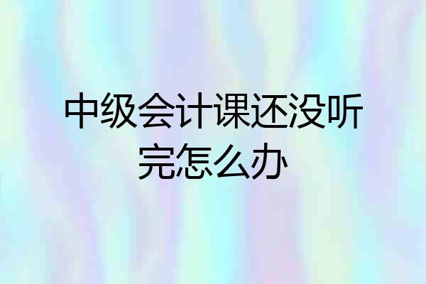 中级会计课还没听完怎么办