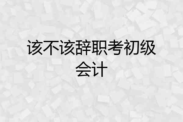 该不该辞职考初级会计