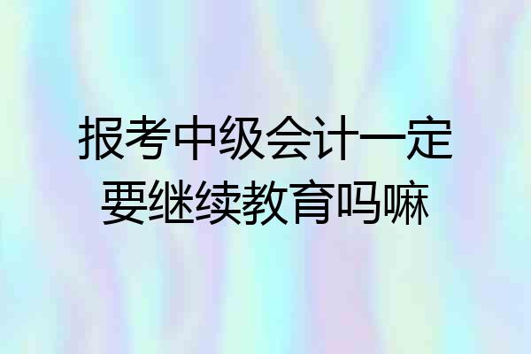 报考中级会计一定要继续教育吗嘛