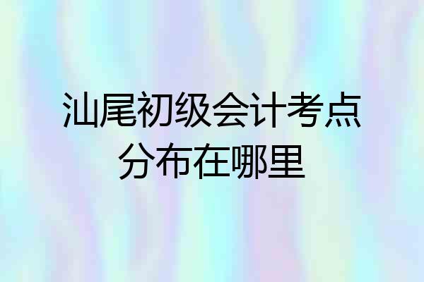 汕尾初级会计考点分布在哪里