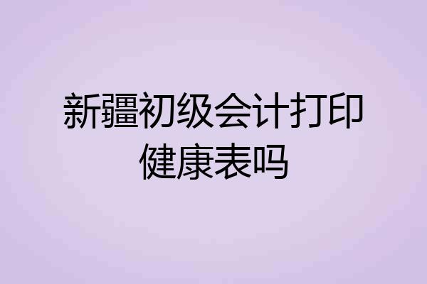 新疆初级会计打印健康表吗