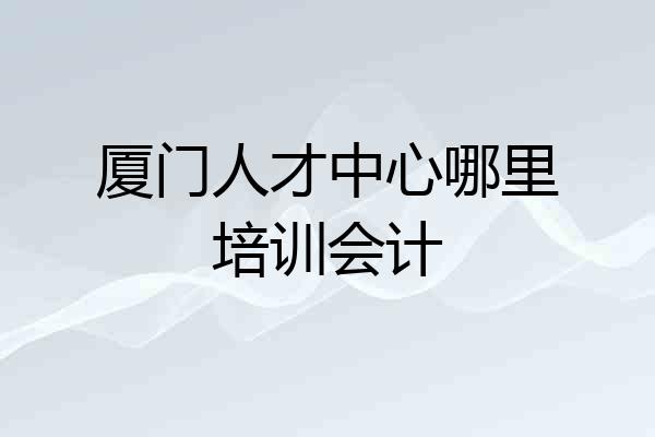 厦门人才中心哪里培训会计