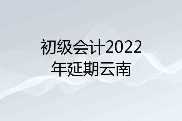初级会计2022年延期云南