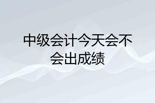 中级会计今天会不会出成绩