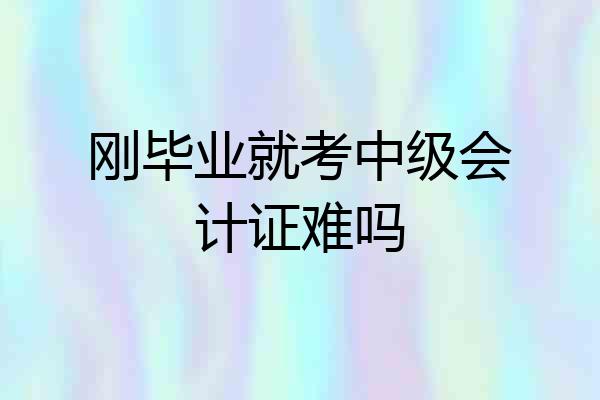 刚毕业就考中级会计证难吗